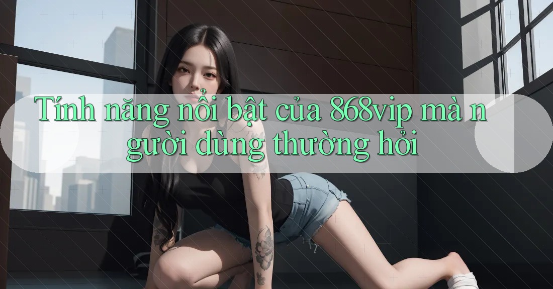 Tính năng nổi bật của 868vip mà người dùng thường hỏi