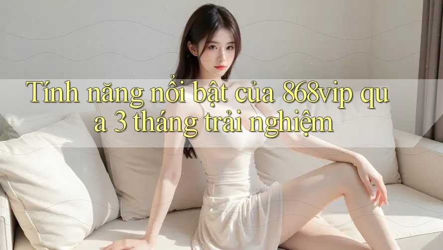 Tính năng nổi bật của 868vip qua 3 tháng trải nghiệm Tính năng nổi bật của 868vip qua 3 tháng trải nghiệm