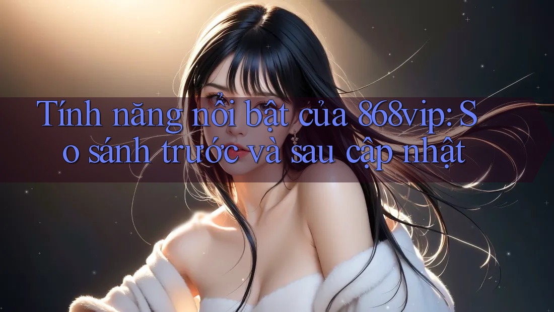 Tính năng nổi bật của 868vip: So sánh trước và sau cập nhật