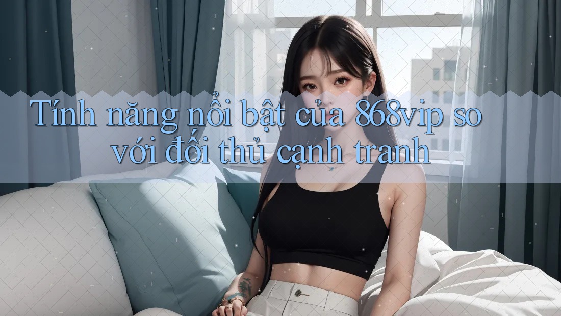 Tính năng nổi bật của 868vip so với đối thủ cạnh tranh
