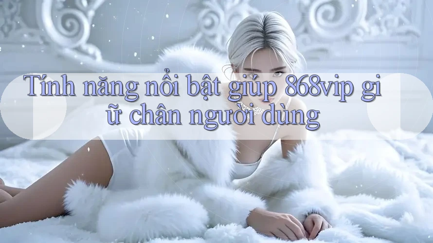 Tính năng nổi bật giúp 868vip giữ chân người dùng Tính năng nổi bật giúp 868vip giữ chân người dùng