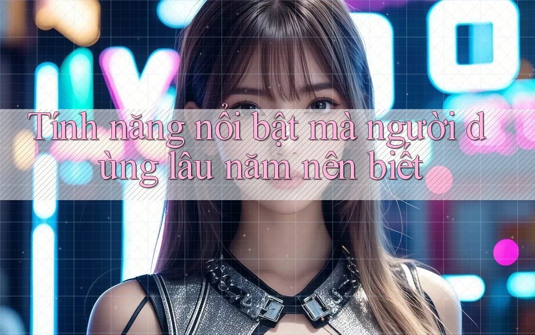 Tính năng nổi bật mà người dùng lâu năm nên biết