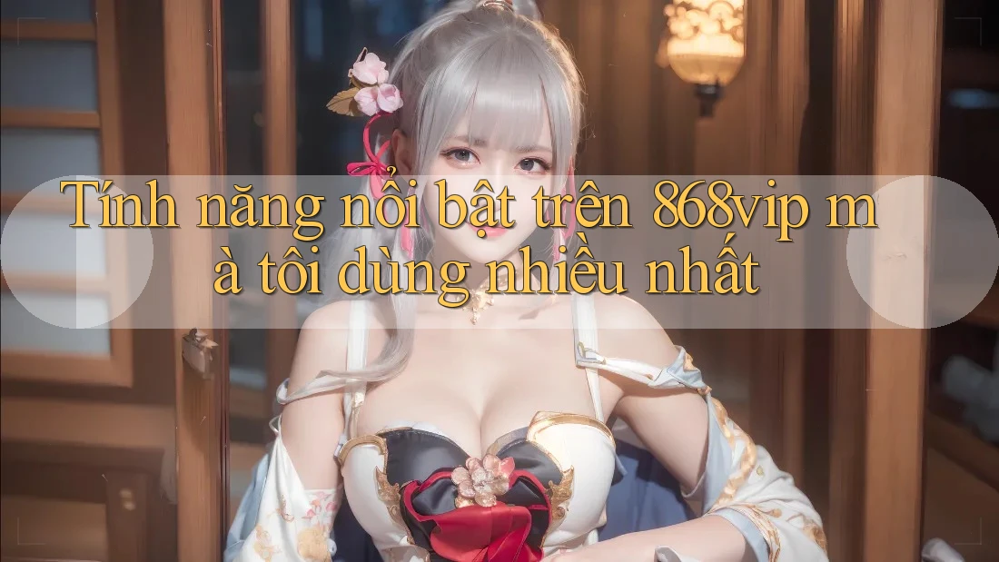 Tính năng nổi bật trên 868vip mà tôi dùng nhiều nhất