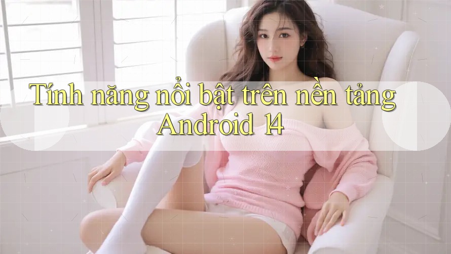 Tính năng nổi bật trên nền tảng Android 14