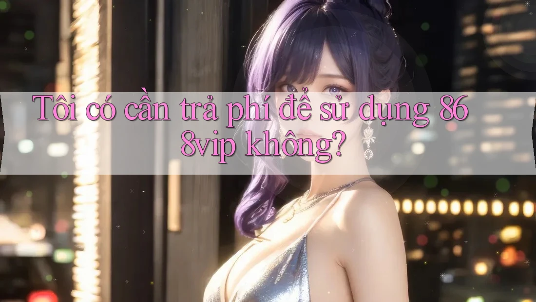 Tôi có cần trả phí để sử dụng 868vip không?