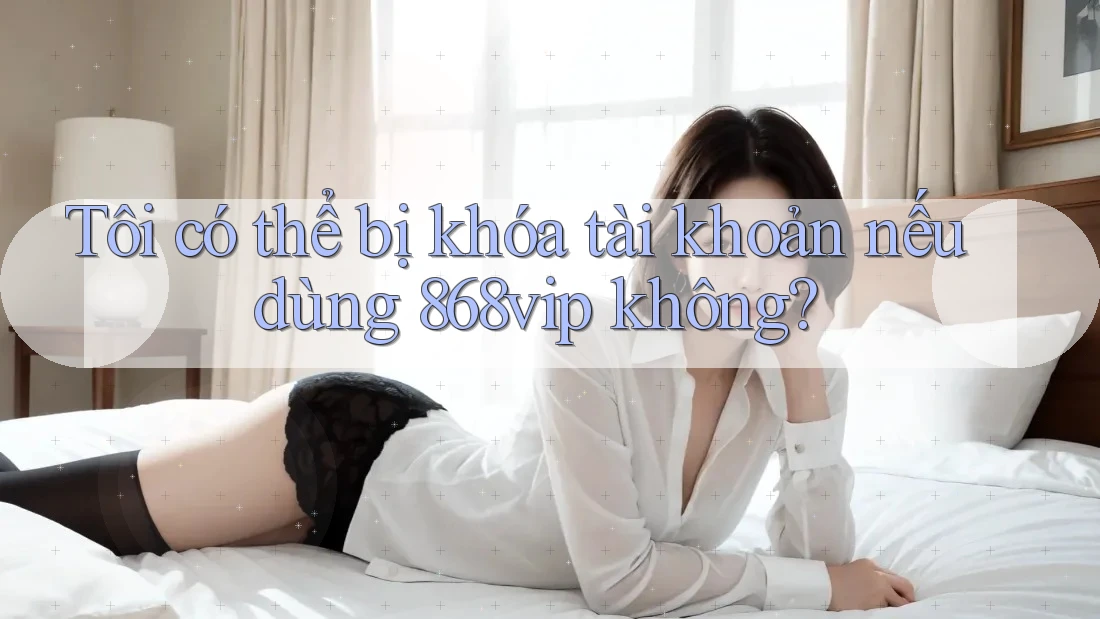 Tôi có thể bị khóa tài khoản nếu dùng 868vip không?