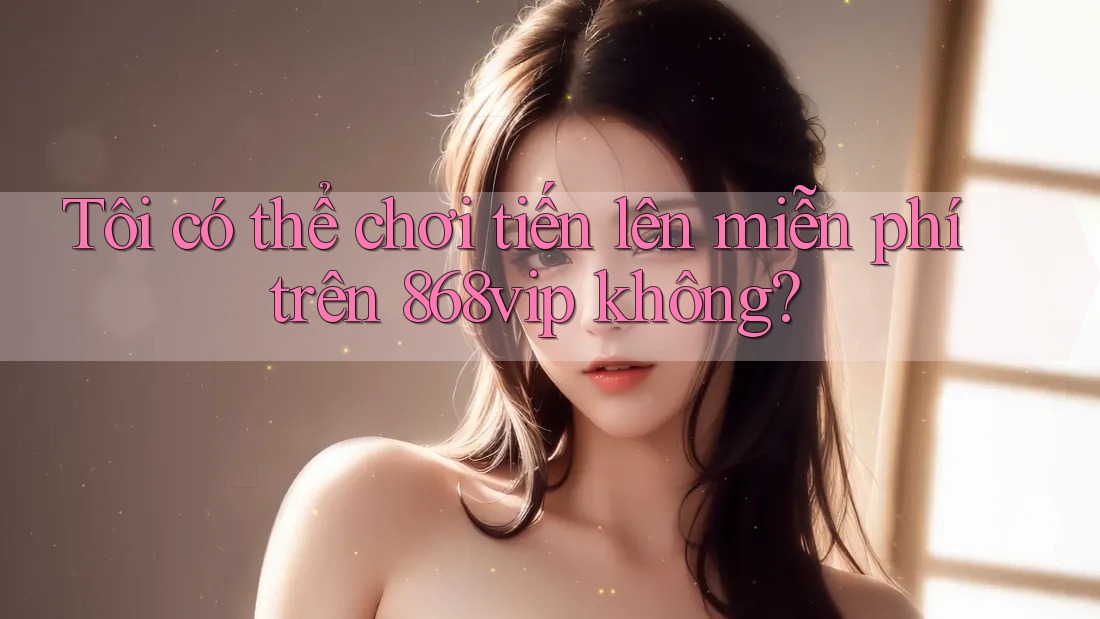 Tôi có thể chơi tiến lên miễn phí trên 868vip không?