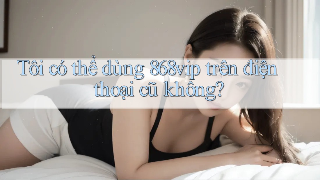 Tôi có thể dùng 868vip trên điện thoại cũ không? Tôi có thể dùng 868vip trên điện thoại cũ không?