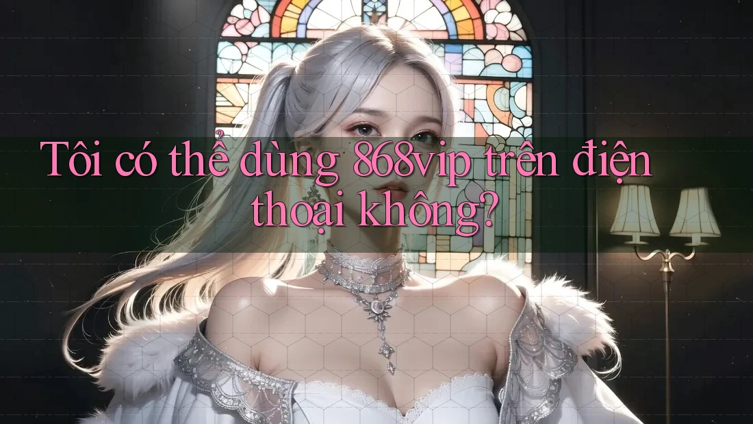 Tôi có thể dùng 868vip trên điện thoại không?