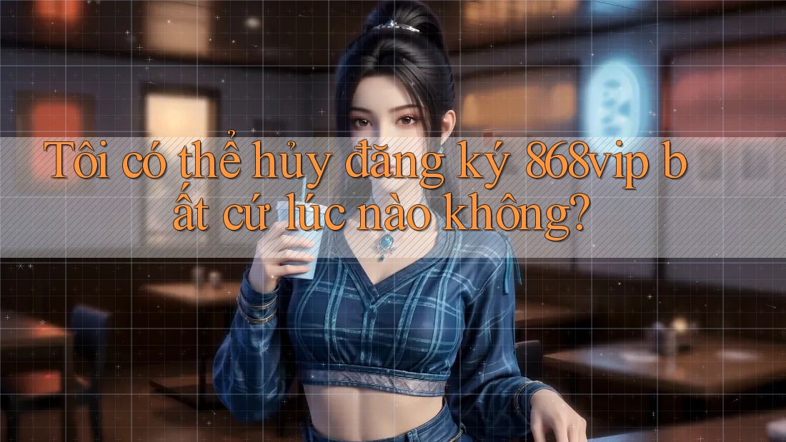 Tôi có thể hủy đăng ký 868vip bất cứ lúc nào không?