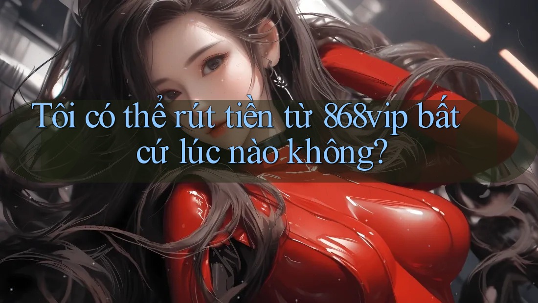 Tôi có thể rút tiền từ 868vip bất cứ lúc nào không?
