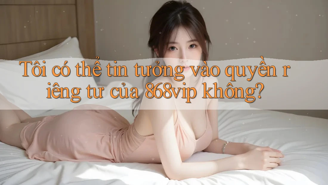 Tôi có thể tin tưởng vào quyền riêng tư của 868vip không?