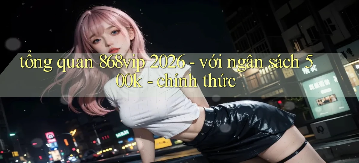tổng quan 868vip 2026   với ngân sách 500k   chính thức