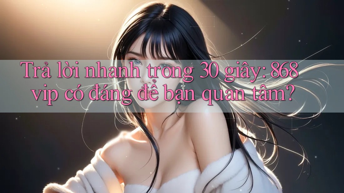 Trả lời nhanh trong 30 giây: 868vip có đáng để bạn quan tâm?