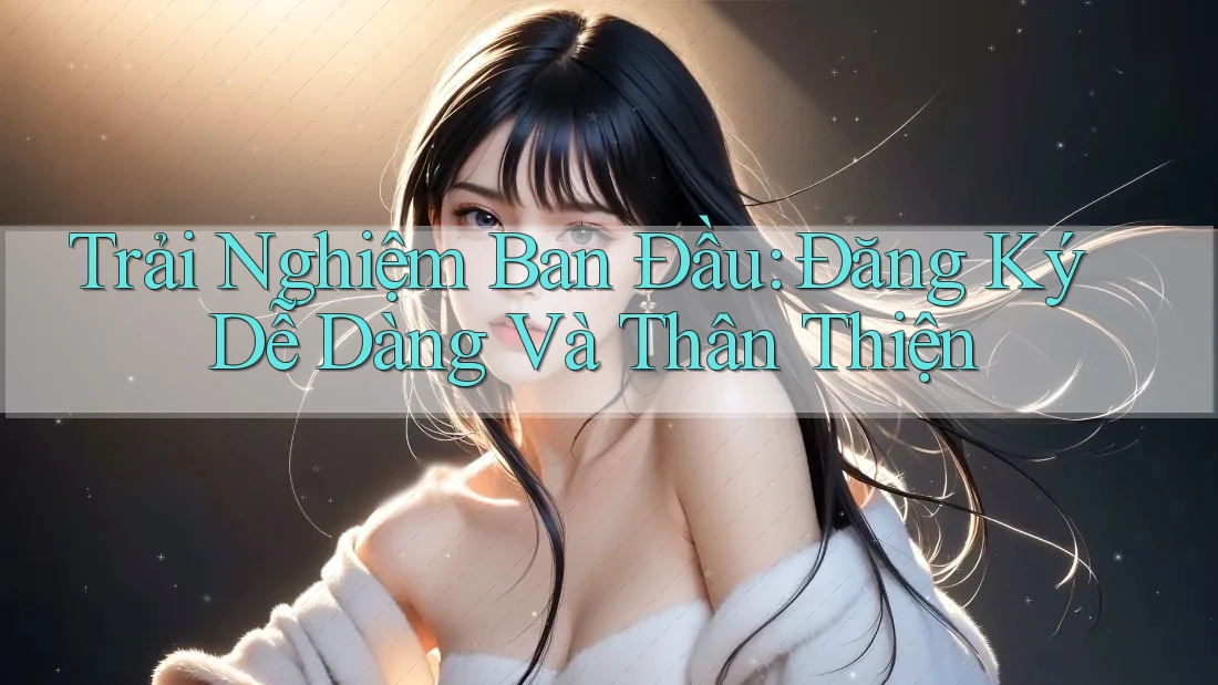 Trải Nghiệm Ban Đầu: Đăng Ký Dễ Dàng Và Thân Thiện