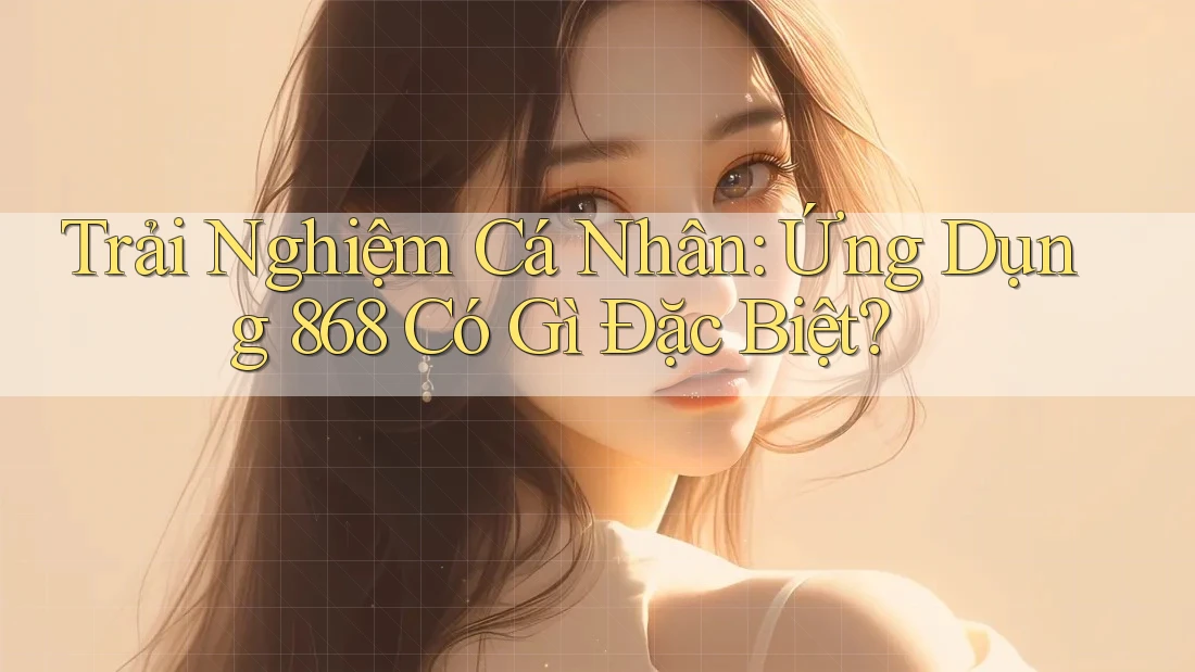 Trải Nghiệm Cá Nhân: Ứng Dụng 868 Có Gì Đặc Biệt?