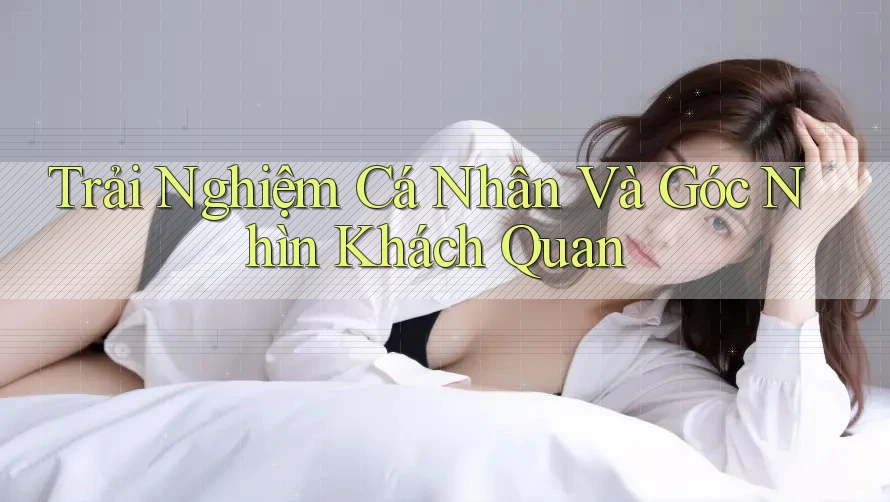 Trải Nghiệm Cá Nhân Và Góc Nhìn Khách Quan