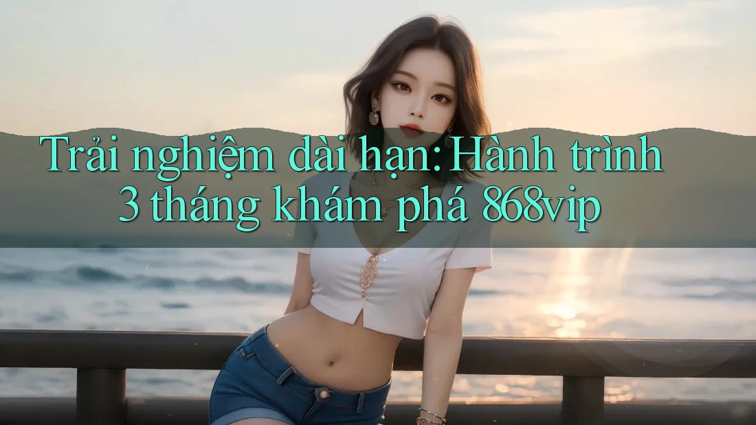 Trải nghiệm dài hạn: Hành trình 3 tháng khám phá 868vip Trải nghiệm dài hạn: Hành trình 3 tháng khám phá 868vip