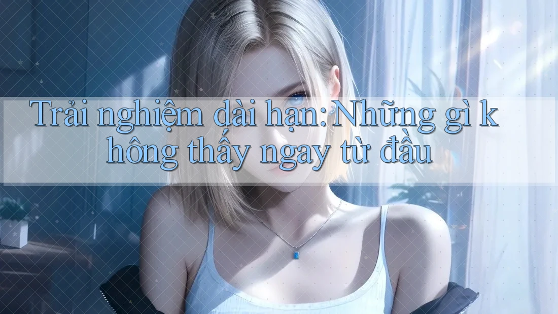 Trải nghiệm dài hạn: Những gì không thấy ngay từ đầu