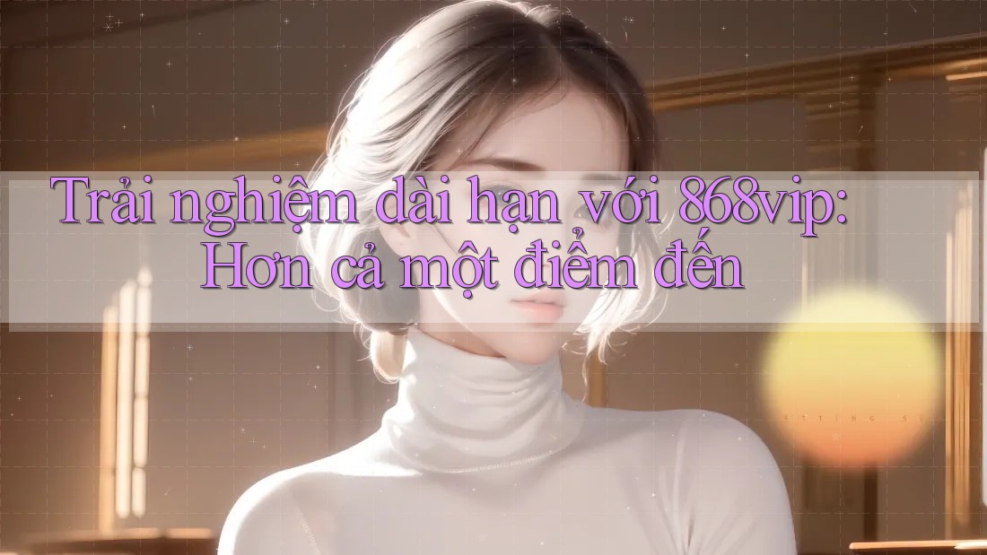 Trải nghiệm dài hạn với 868vip: Hơn cả một điểm đến
