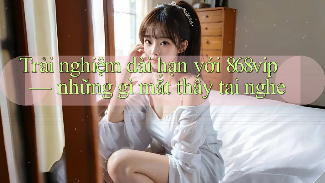 Trải nghiệm dài hạn với 868vip — những gì mắt thấy tai nghe