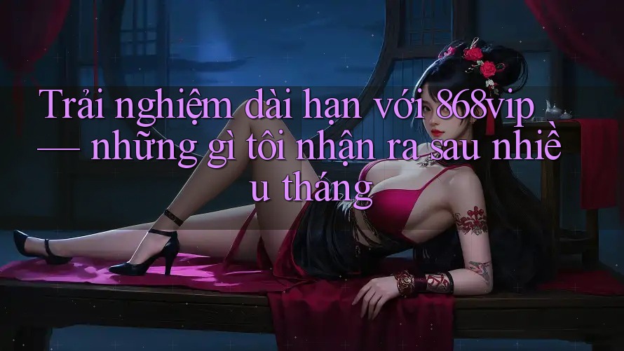 Trải nghiệm dài hạn với 868vip — những gì tôi nhận ra sau nhiều tháng