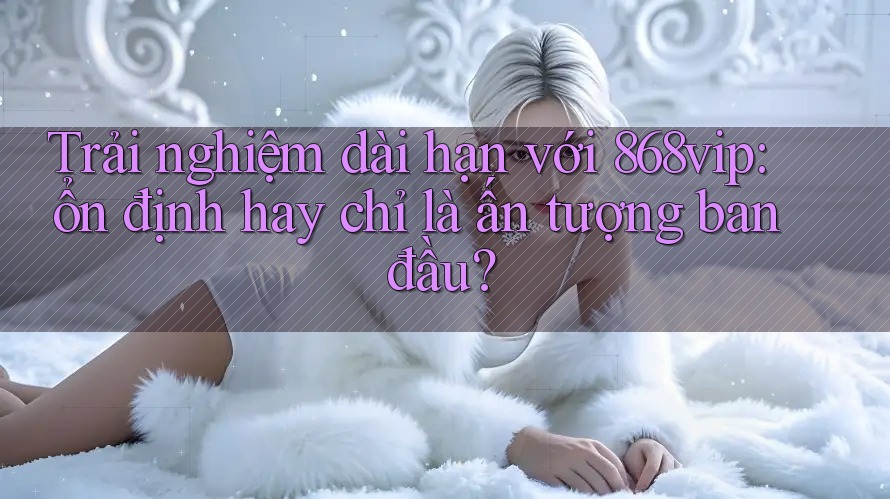 Trải nghiệm dài hạn với 868vip: ổn định hay chỉ là ấn tượng ban đầu?