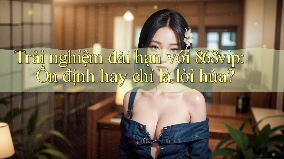 Trải nghiệm dài hạn với 868vip: Ổn định hay chỉ là lời hứa?