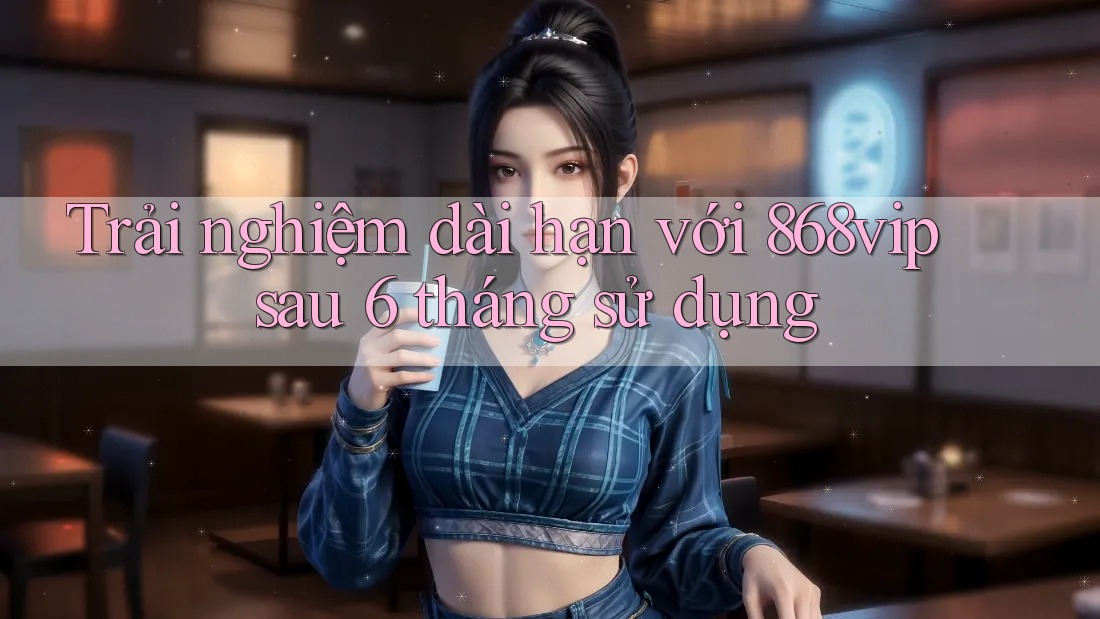 Trải nghiệm dài hạn với 868vip sau 6 tháng sử dụng