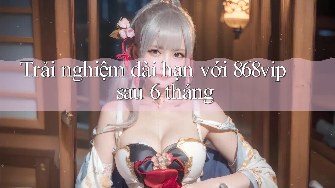 Trải nghiệm dài hạn với 868vip sau 6 tháng