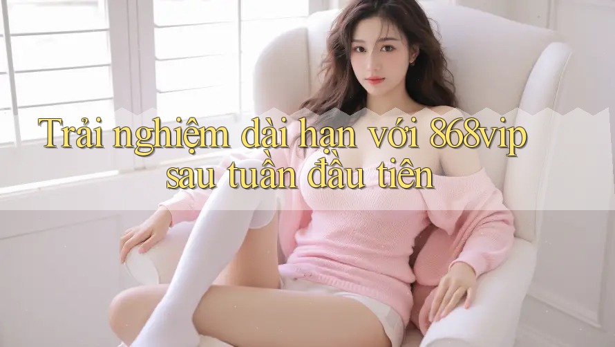 Trải nghiệm dài hạn với 868vip sau tuần đầu tiên Trải nghiệm dài hạn với 868vip sau tuần đầu tiên