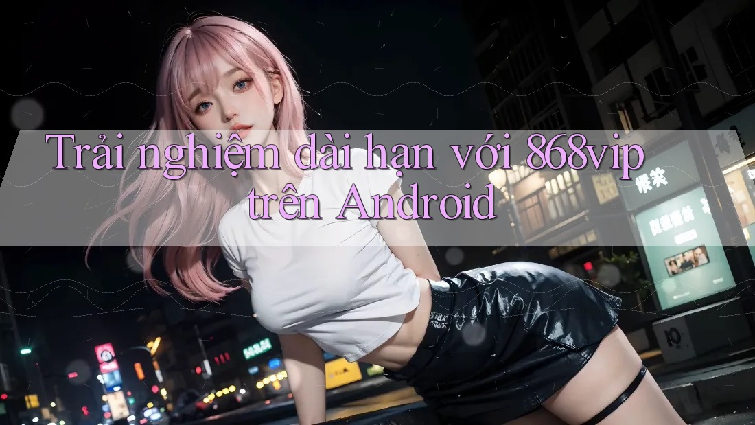 Trải nghiệm dài hạn với 868vip trên Android