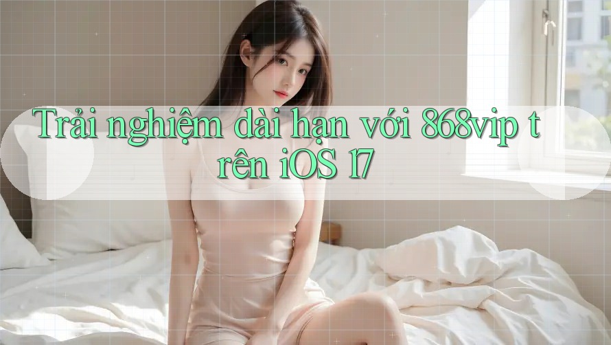 Trải nghiệm dài hạn với 868vip trên iOS 17 Trải nghiệm dài hạn với 868vip trên iOS 17