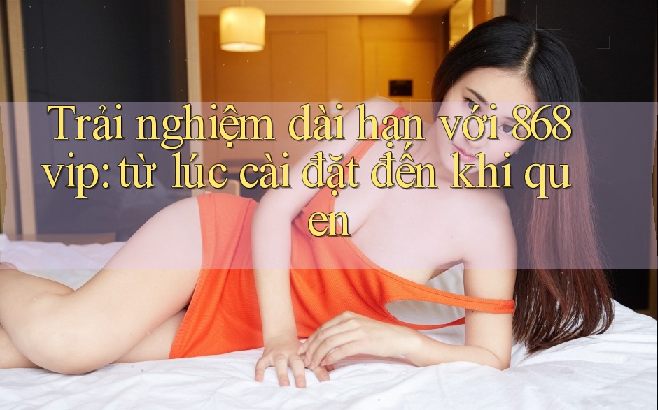 Trải nghiệm dài hạn với 868vip: từ lúc cài đặt đến khi quen