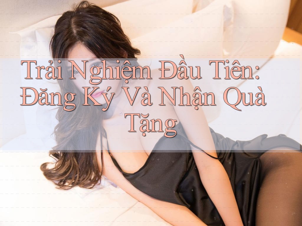 Trải Nghiệm Đầu Tiên: Đăng Ký Và Nhận Quà Tặng