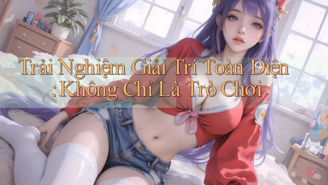Trải Nghiệm Giải Trí Toàn Diện: Không Chỉ Là Trò Chơi