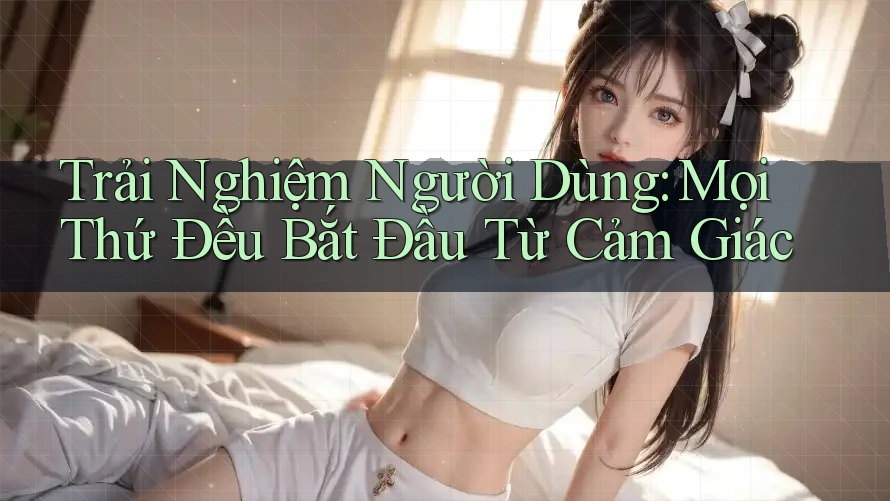 Trải Nghiệm Người Dùng: Mọi Thứ Đều Bắt Đầu Từ Cảm Giác