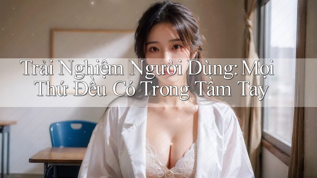 Trải Nghiệm Người Dùng: Mọi Thứ Đều Có Trong Tầm Tay
