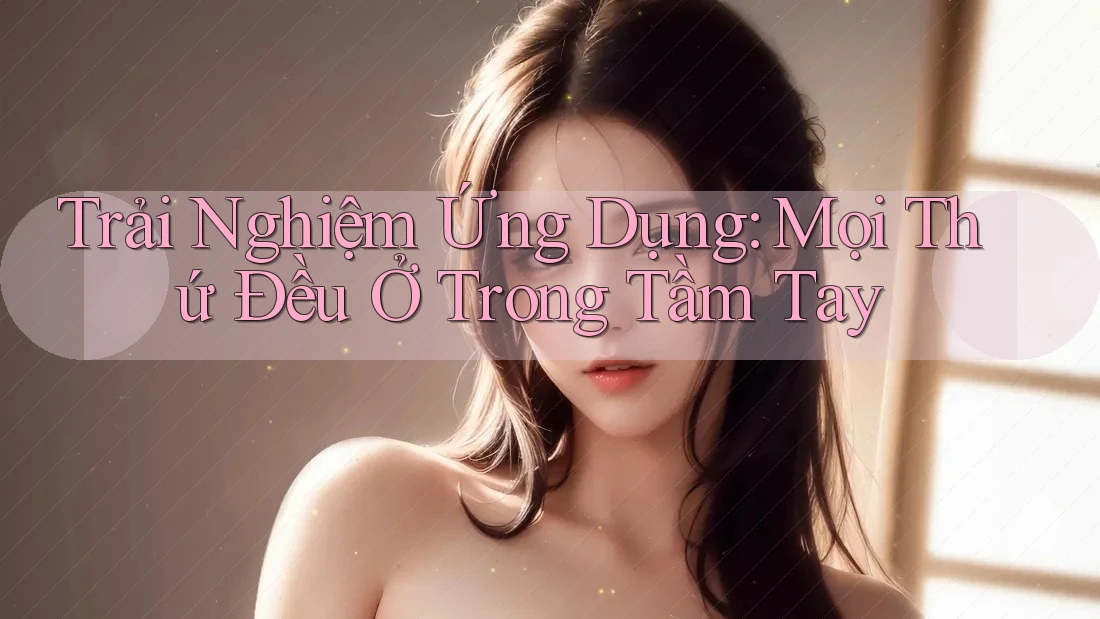Trải Nghiệm Ứng Dụng: Mọi Thứ Đều Ở Trong Tầm Tay