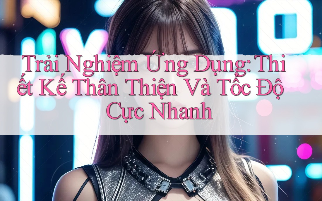 Trải Nghiệm Ứng Dụng: Thiết Kế Thân Thiện Và Tốc Độ Cực Nhanh