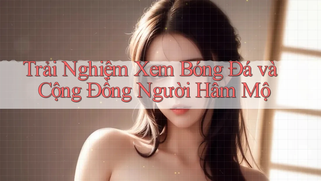Trải Nghiệm Xem Bóng Đá và Cộng Đồng Người Hâm Mộ