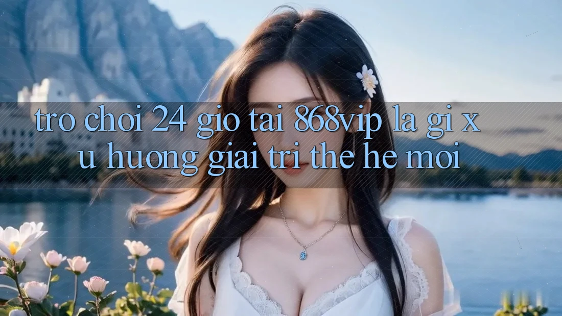 “Trò chơi 24 Giờ” Tại 868vip Là Gì? Xu Hướng Giải Trí Thế Hệ Mới