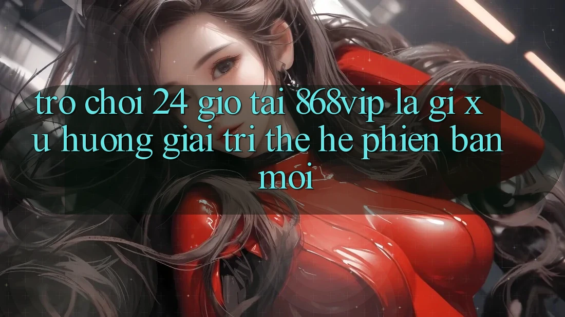 “Trò chơi 24 Giờ” Tại 868vip Là Gì? Xu Hướng Giải Trí Thế Hệ Phiên bản mới “Trò chơi 24 Giờ” Tại 868vip Là Gì? Xu Hướng Giải Trí Thế Hệ Phiên bản mới