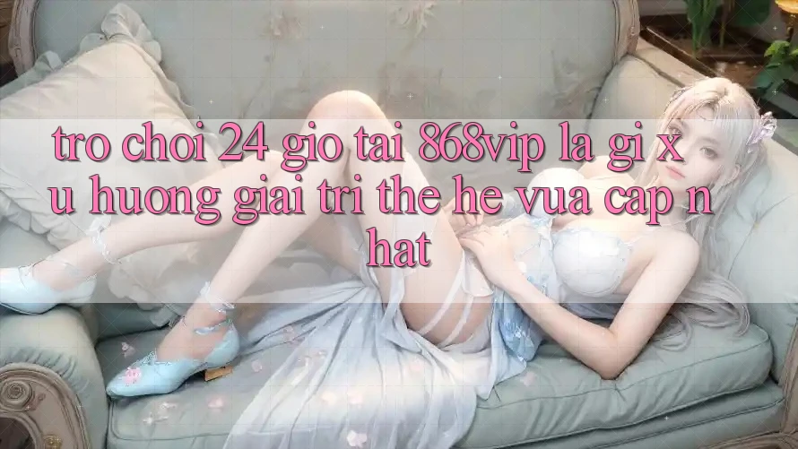 “Trò chơi 24 Giờ” Tại 868vip Là Gì? Xu Hướng Giải Trí Thế Hệ Vừa cập nhật