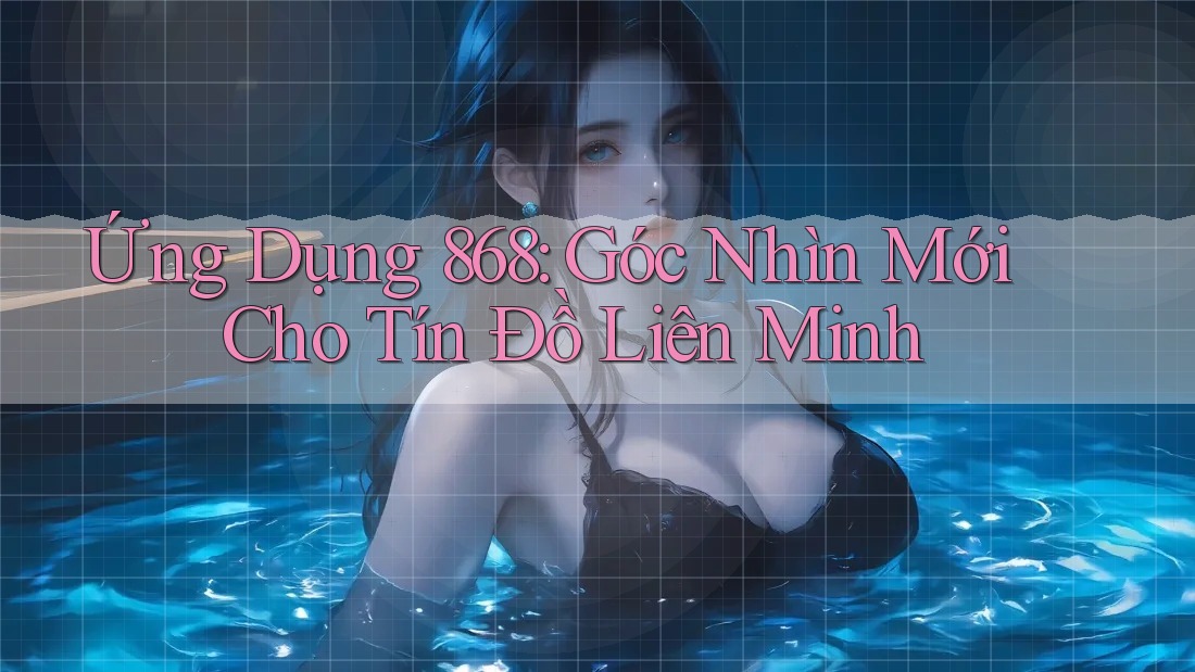 Ứng Dụng 868: Góc Nhìn Mới Cho Tín Đồ Liên Minh