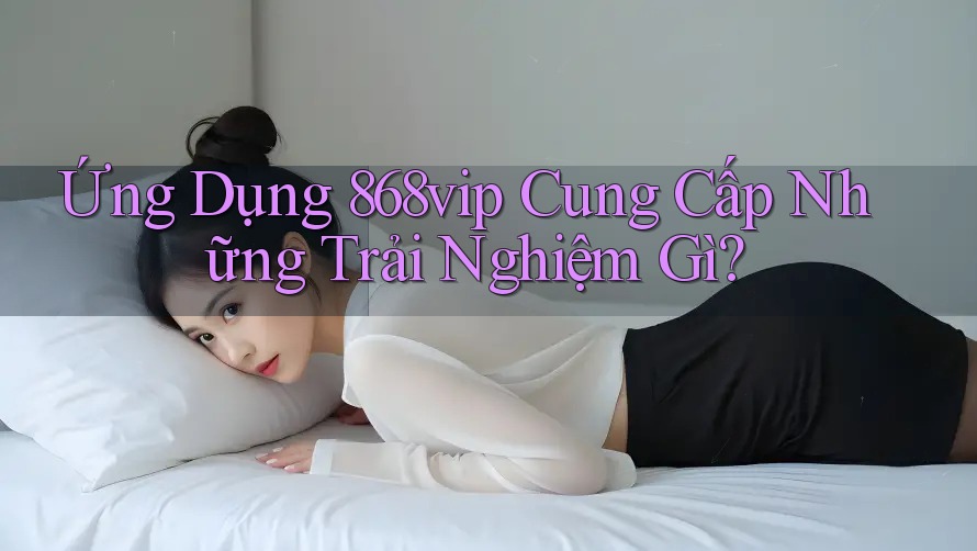 Ứng Dụng 868vip Cung Cấp Những Trải Nghiệm Gì?