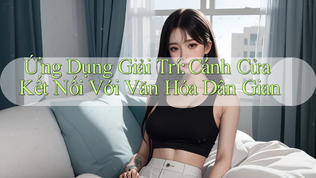 Ứng Dụng Giải Trí: Cánh Cửa Kết Nối Với Văn Hóa Dân Gian