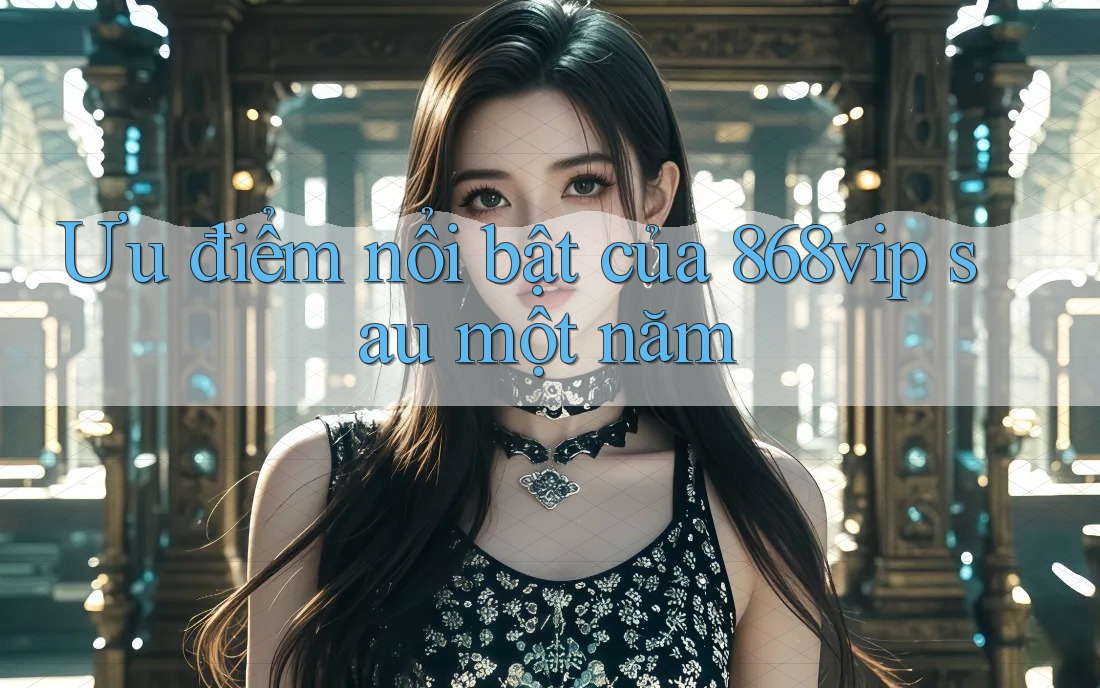 Ưu điểm nổi bật của 868vip sau một năm Ưu điểm nổi bật của 868vip sau một năm