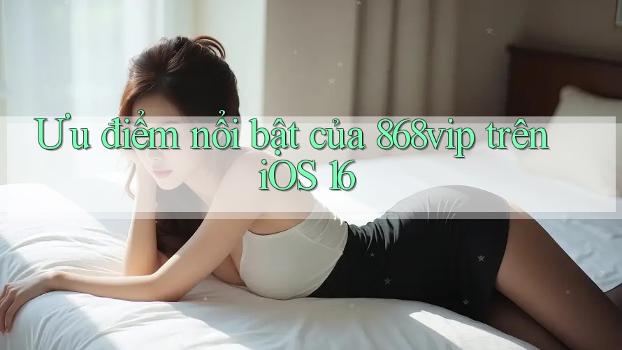 Ưu điểm nổi bật của 868vip trên iOS 16