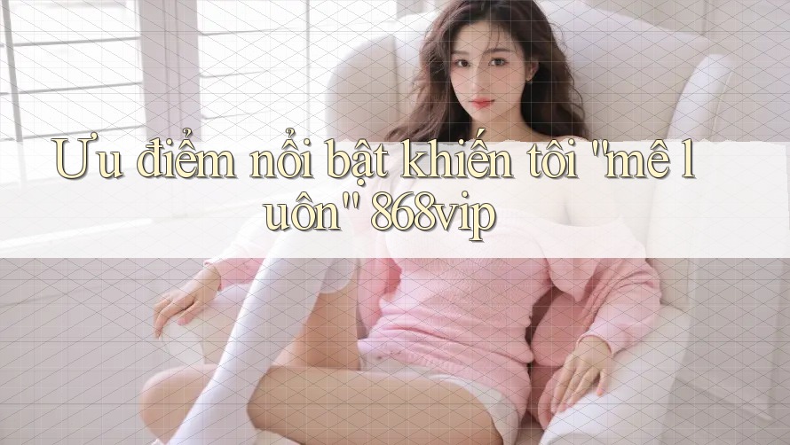 Ưu điểm nổi bật khiến tôi “mê luôn” 868vip Ưu điểm nổi bật khiến tôi “mê luôn” 868vip